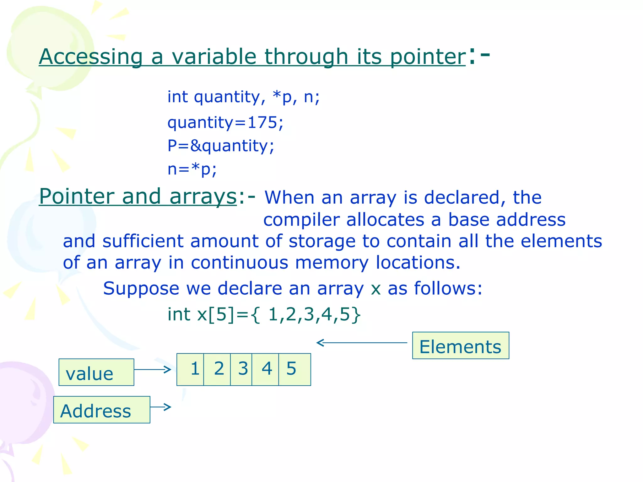 Accessing a variable through its pointer :-  int quantity, *p, n; quantity=175; P=&quantity; n=*p; Pointer and arrays :-  When an array is declared, the    compiler allocates a base address and sufficient amount of storage to contain all the elements of an array in continuous memory locations. Suppose we declare an array  x  as follows: int x[5]={ 1,2,3,4,5} 1  2  3  4  5 Elements value Address 