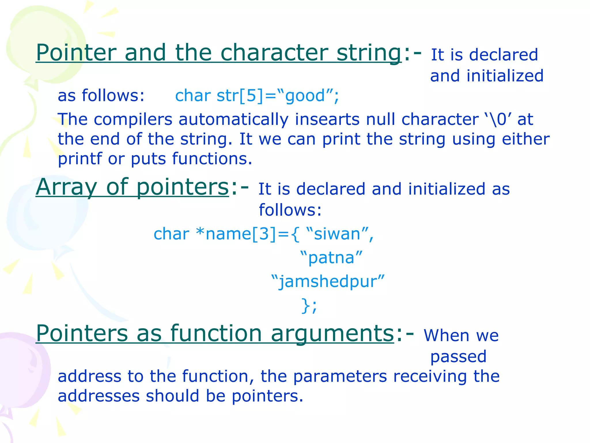 Pointer and the character string :-  It is declared    and initialized as follows:  char str[5]=“good”; The compilers automatically insearts null character ‘\0’ at the end of the string. It we can print the string using either printf or puts functions. Array of pointers :-  It is declared and initialized as    follows: char *name[3]={ “siwan”,   “ patna” “ jamshedpur”   }; Pointers as function arguments :-  When we    passed address to the function, the parameters receiving the addresses should be pointers. 