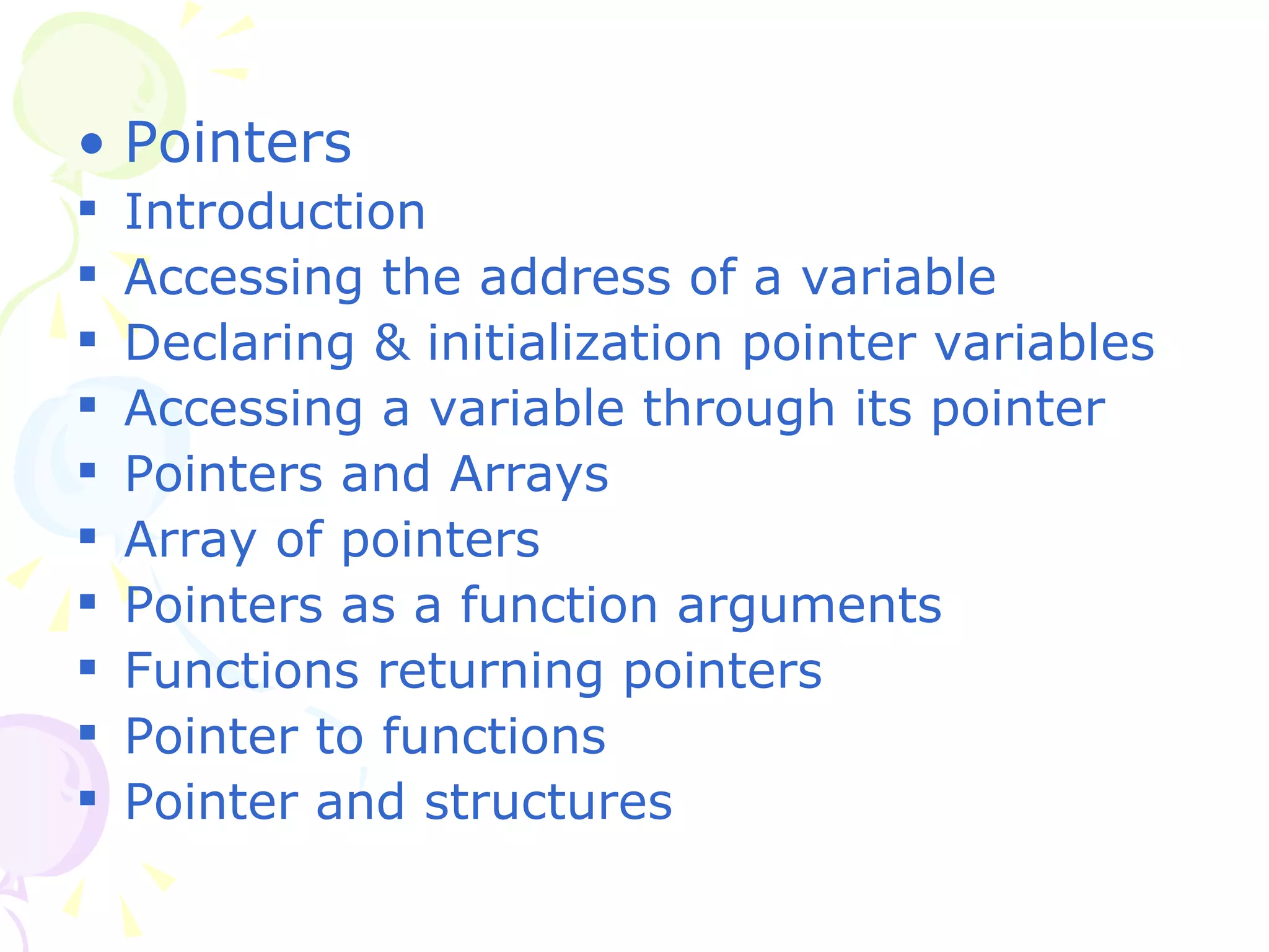 Pointers Introduction Accessing the address of a variable Declaring & initialization pointer variables Accessing a variable through its pointer Pointers and Arrays Array of pointers Pointers as a function arguments Functions returning pointers Pointer to functions Pointer and structures 