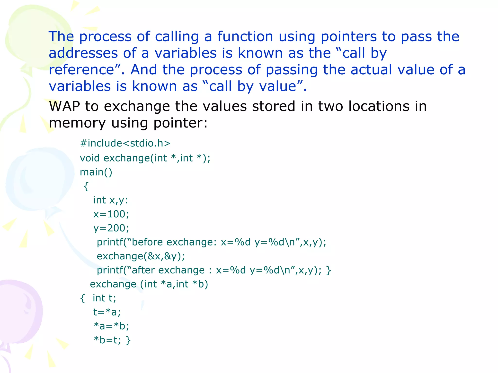 The process of calling a function using pointers to pass the addresses of a variables is known as the “call by reference”. And the process of passing the actual value of a variables is known as “call by value”.  WAP to exchange the values stored in two locations in memory using pointer: #include<stdio.h> void exchange(int *,int *); main()   {   int x,y:   x=100;   y=200;   printf(“before exchange: x=%d y=%d\n”,x,y);   exchange(&x,&y);   printf(“after exchange : x=%d y=%d\n”,x,y); }   exchange (int *a,int *b) {  int t;   t=*a;   *a=*b;   *b=t; } 
