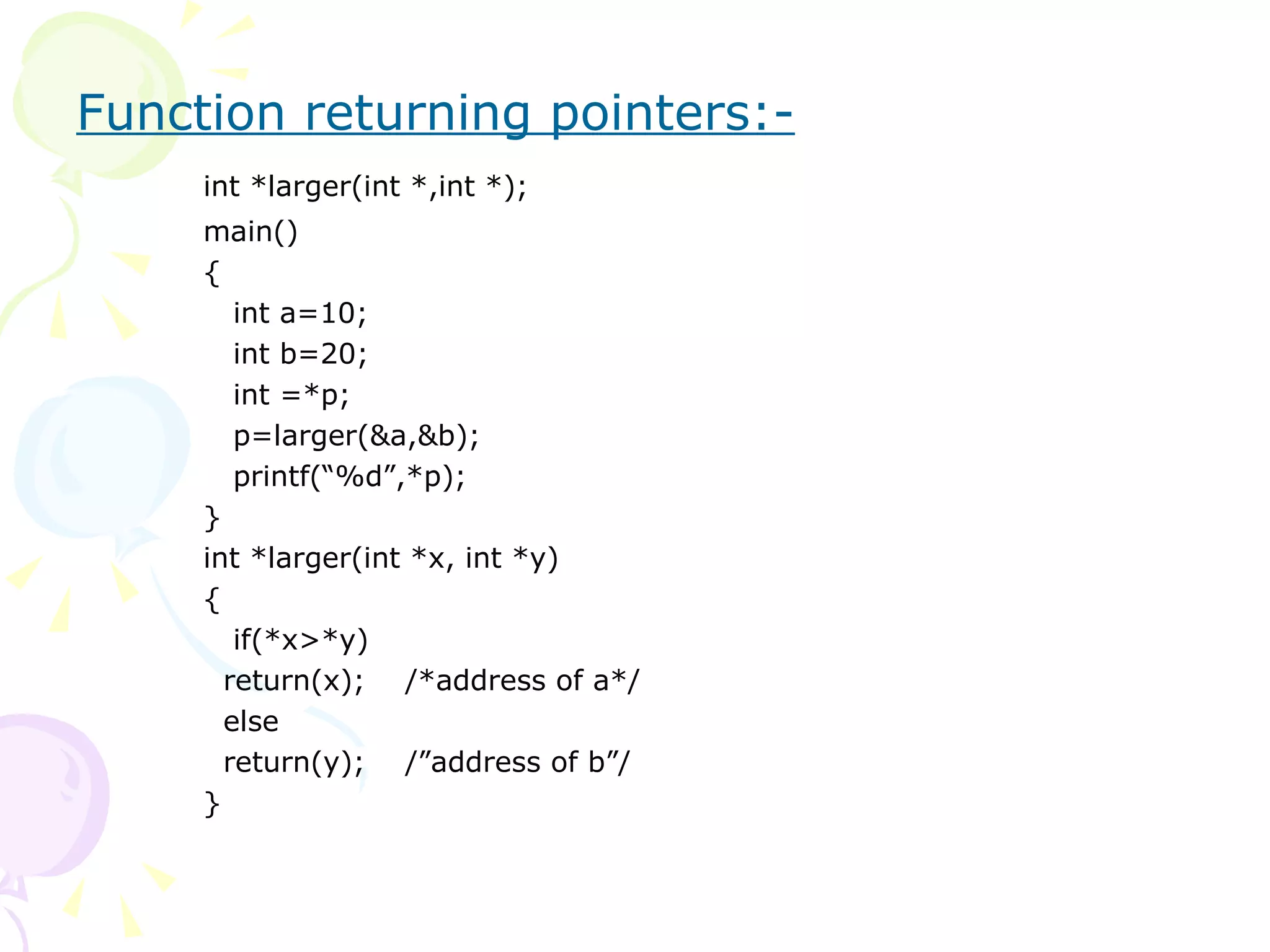 Function returning pointers:-   int *larger(int *,int *); main() {   int a=10;   int b=20;   int =*p;   p=larger(&a,&b);   printf(“%d”,*p);  } int *larger(int *x, int *y) {   if(*x>*y)   return(x);  /*address of a*/   else   return(y);  /”address of b”/ } 