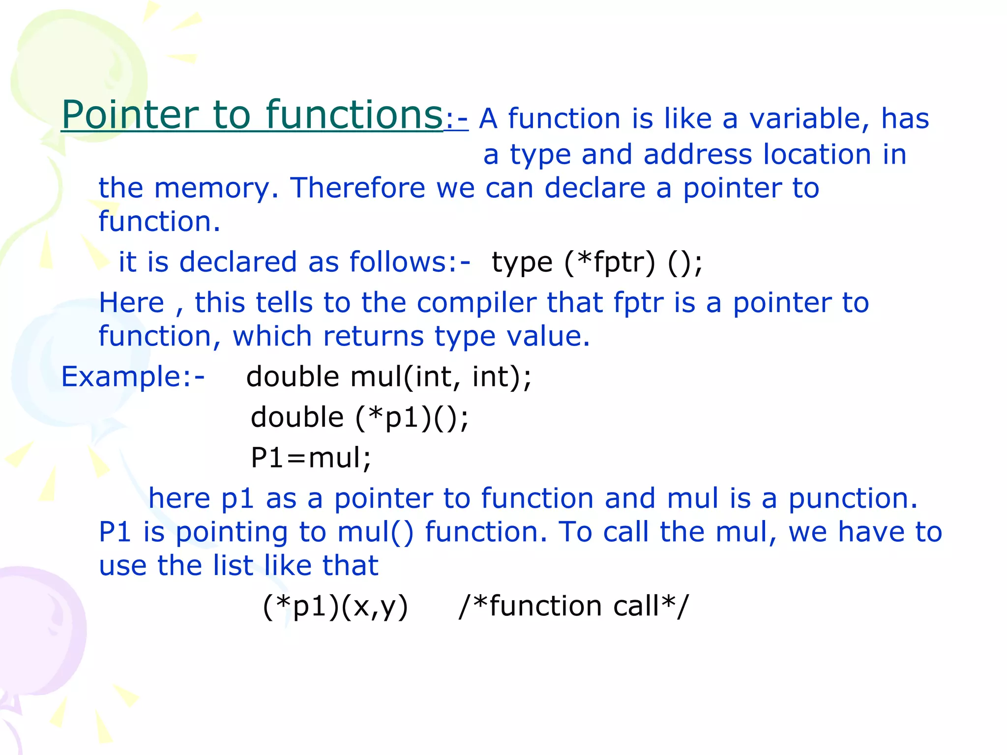 Pointer to functions :-  A function is like a variable, has    a type and address location in the memory. Therefore we can declare a pointer to function.   it is declared as follows:-  type (*fptr) (); Here , this tells to the compiler that fptr is a pointer to function, which returns type value. Example:-  double mul(int, int);   double (*p1)();   P1=mul;   here p1 as a pointer to function and mul is a punction. P1 is pointing to mul() function. To call the mul, we have to use the list like that (*p1)(x,y)  /*function call*/ 