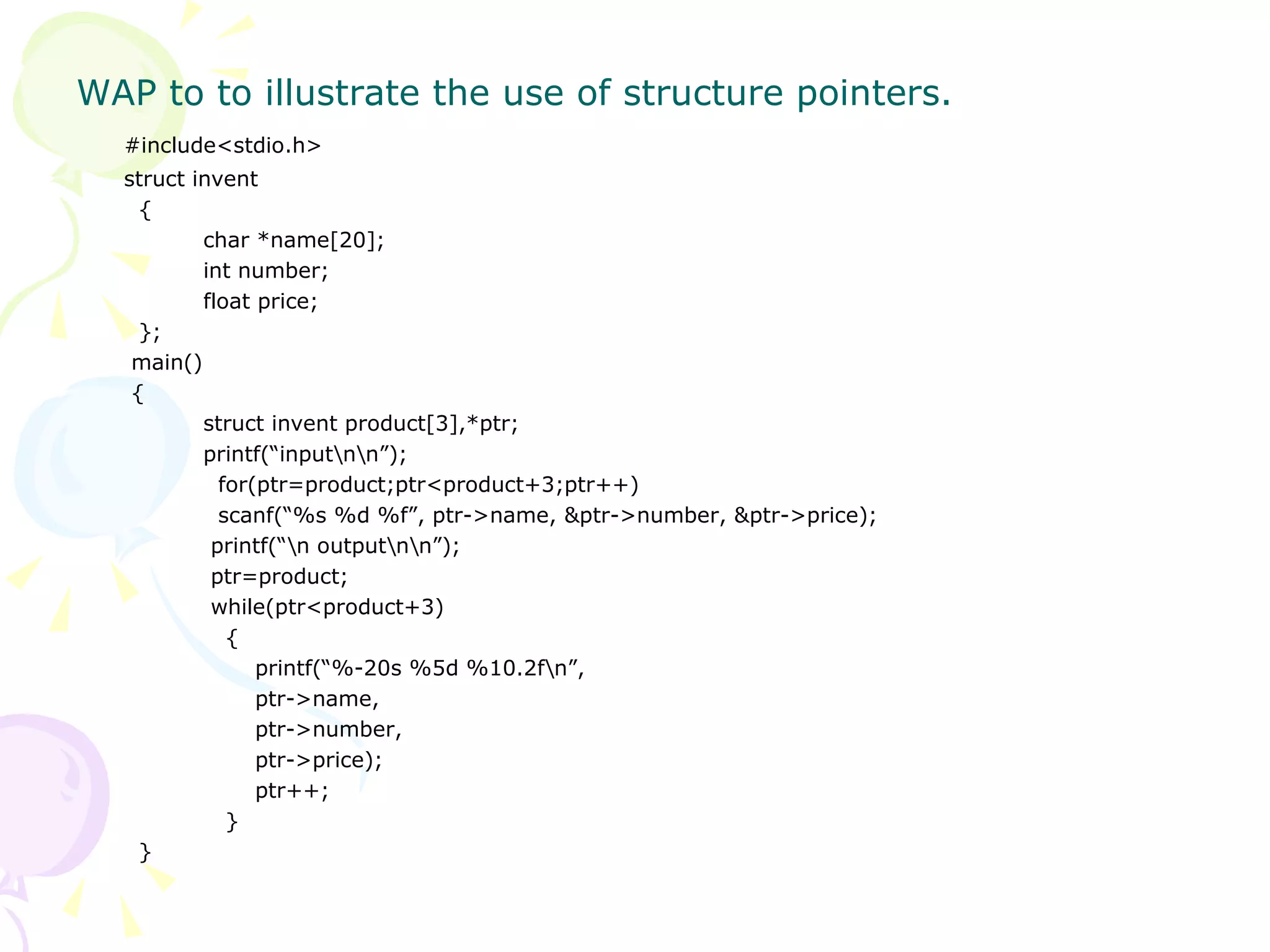 WAP to to illustrate the use of structure pointers. #include<stdio.h> struct invent   { char *name[20]; int number; float price;   };   main()   {   struct invent product[3],*ptr;   printf(“input\n\n”);   for(ptr=product;ptr<product+3;ptr++)   scanf(“%s %d %f”, ptr->name, &ptr->number, &ptr->price);     printf(“\n output\n\n”);     ptr=product;     while(ptr<product+3)   {     printf(“%-20s %5d %10.2f\n”,   ptr->name,     ptr->number,     ptr->price);     ptr++;   }   } 