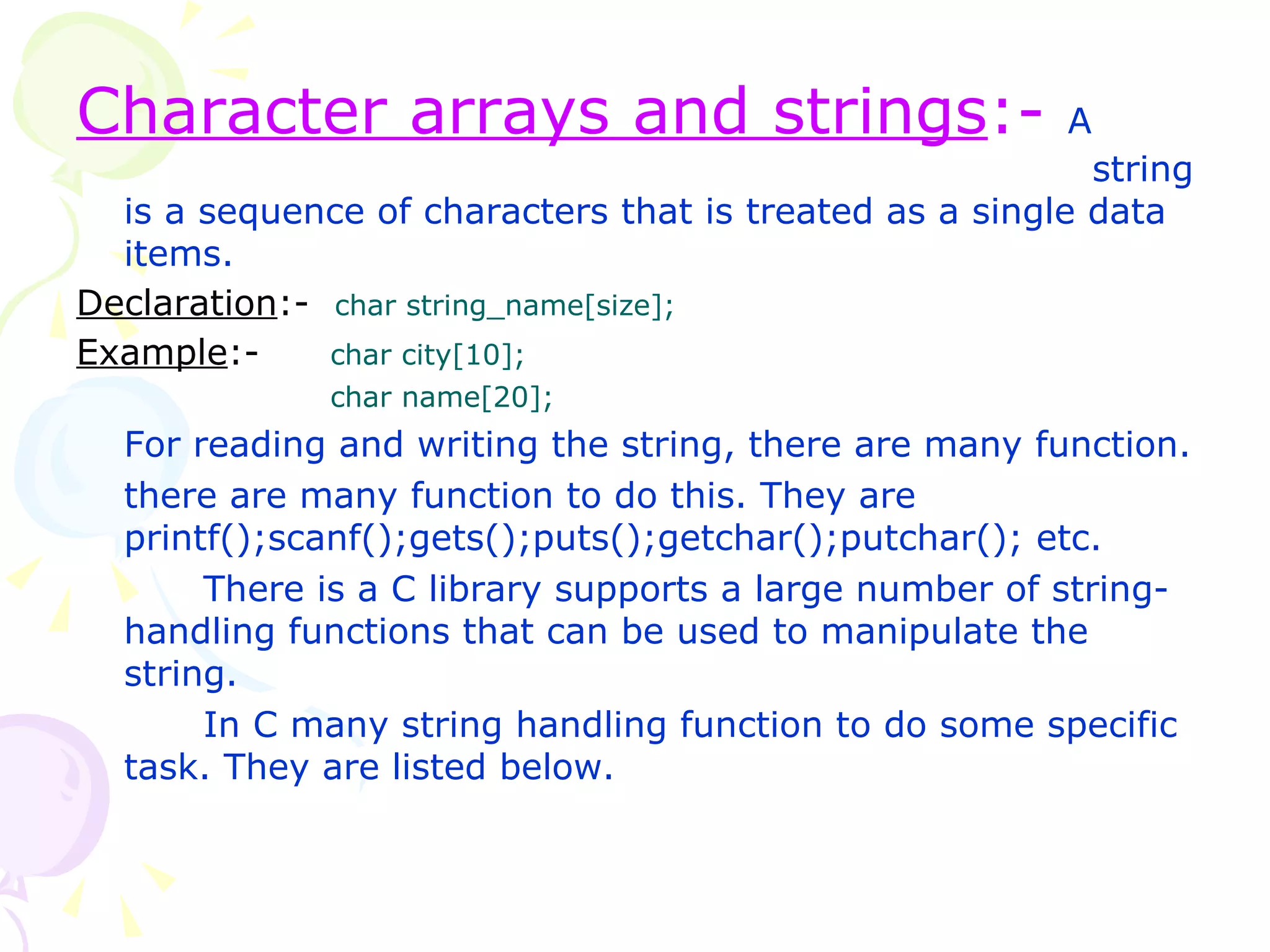 Character arrays and strings :-  A  string is a sequence of characters that is treated as a single data items. Declaration :-   char string_name[size]; Example :- char city[10]; char name[20];  For reading and writing the string, there are many function. there are many function to do this. They are printf();scanf();gets();puts();getchar();putchar(); etc. There is a C library supports a large number of string-handling functions that can be used to manipulate the string.  In C many string handling function to do some specific task. They are listed below.  