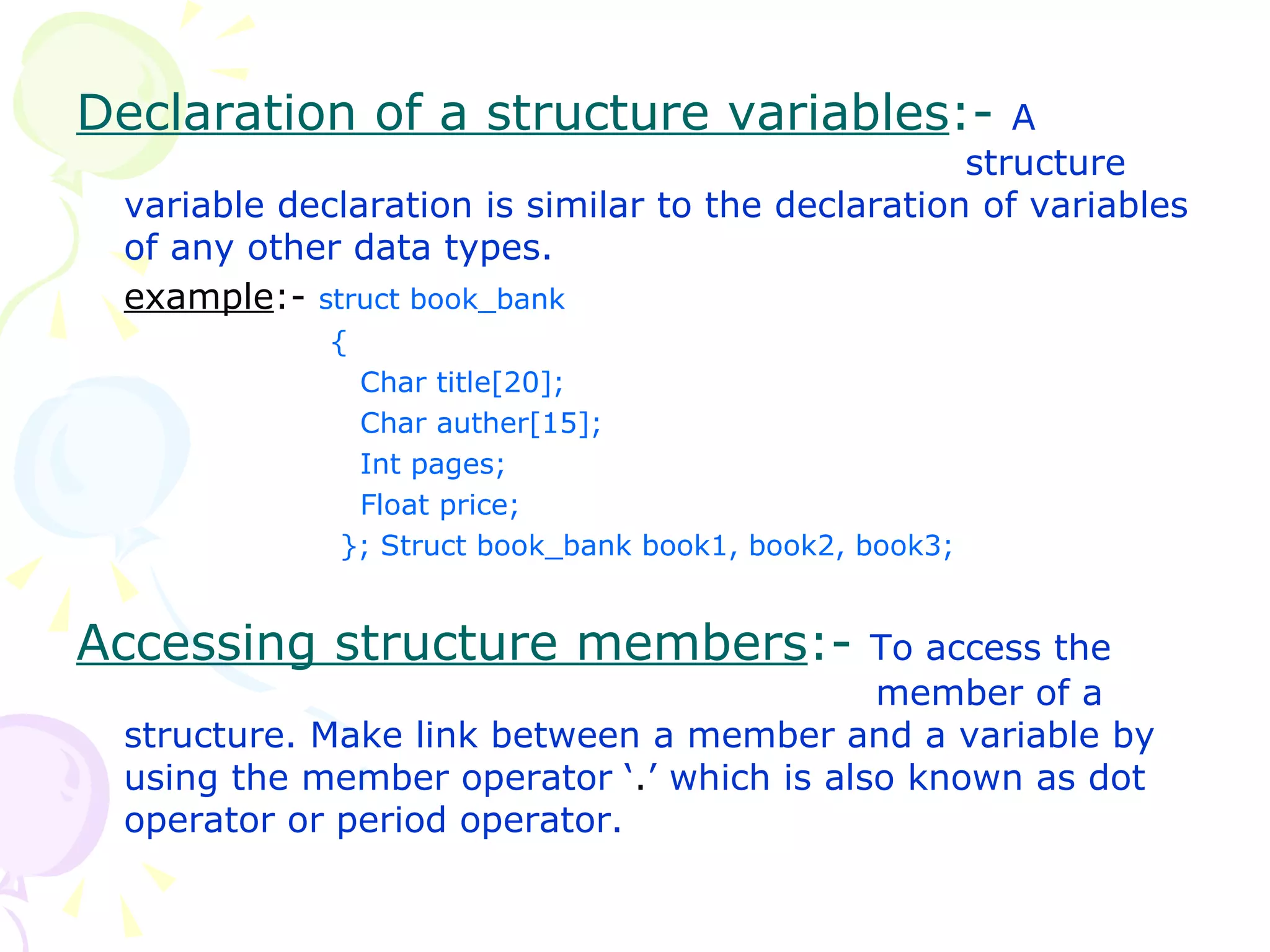 Declaration of a structure variables :-  A  structure variable declaration is similar to the declaration of variables of any other data types. example :-  struct book_bank {   Char title[20];   Char auther[15];   Int pages;   Float price;   }; Struct book_bank book1, book2, book3; Accessing structure members :-  To access the    member of a structure. Make link between a member and a variable by using the member operator ‘ . ’ which is also known as dot operator or period operator. 
