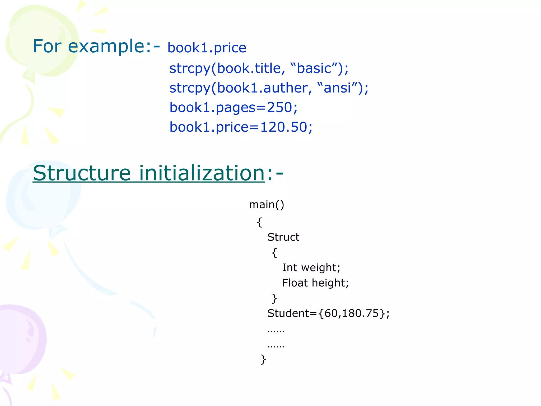 For example:-  book1.price   strcpy(book.title, “basic”);   strcpy(book1.auther, “ansi”);   book1.pages=250;   book1.price=120.50; Structure initialization :-  main()   {   Struct   {   Int weight;   Float height;   }   Student={60,180.75};   ……   ……   } 