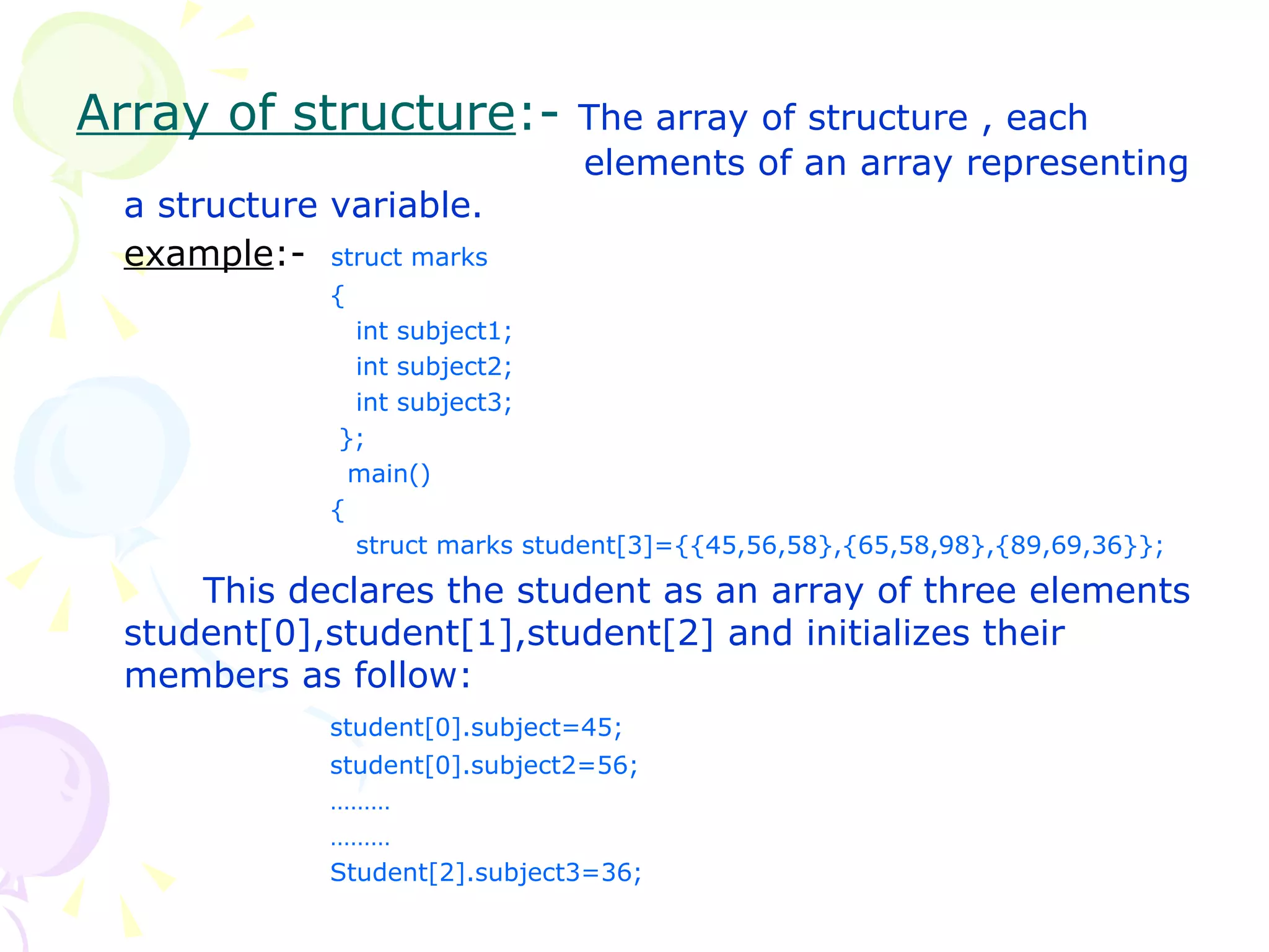 Array of structure :-  The array of structure , each  elements of an array representing a structure variable.  example :-  struct marks {   int subject1;   int subject2;   int subject3;   };   main() {   struct marks student[3]={{45,56,58},{65,58,98},{89,69,36}}; This declares the student as an array of three elements student[0],student[1],student[2] and initializes their members as follow: student[0].subject=45; student[0].subject2=56; ……… ……… Student[2].subject3=36; 