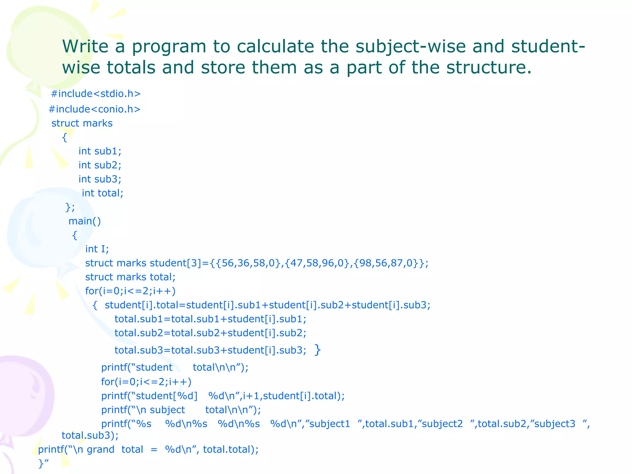 Write a program to calculate the subject-wise and student-wise totals and store them as a part of the structure. #include<stdio.h> #include<conio.h> struct marks {   int sub1;   int sub2;   int sub3;   int total;   };   main()   {   int I;   struct marks student[3]={{56,36,58,0},{47,58,96,0},{98,56,87,0}};   struct marks total;   for(i=0;i<=2;i++)   {  student[i].total=student[i].sub1+student[i].sub2+student[i].sub3;   total.sub1=total.sub1+student[i].sub1;   total.sub2=total.sub2+student[i].sub2;   total.sub3=total.sub3+student[i].sub3;  } printf(“student  total\n\n”); for(i=0;i<=2;i++) printf(“student[%d]  %d\n”,i+1,student[i].total); printf(“\n subject  total\n\n”); printf(“%s  %d\n%s  %d\n%s  %d\n”,”subject1  ”,total.sub1,”subject2  ”,total.sub2,”subject3  ”, total.sub3); printf(“\n grand  total  =  %d\n”, total.total); }” 