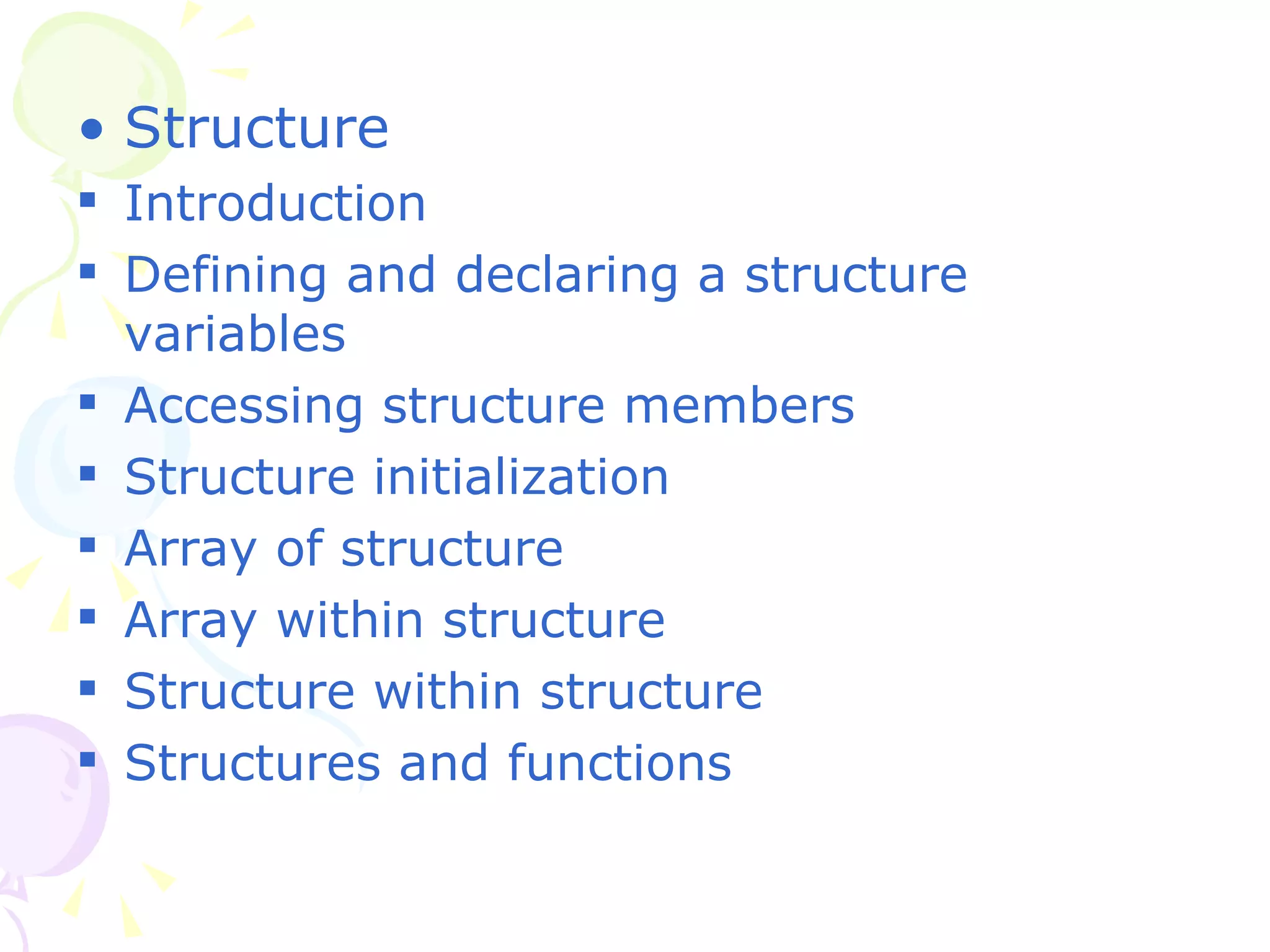 Structure Introduction Defining and declaring a structure variables Accessing structure members Structure initialization  Array of structure Array within structure Structure within structure Structures and functions 