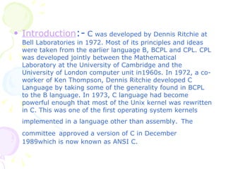 Introduction :-   C  was developed by Dennis Ritchie at Bell Laboratories in 1972. Most of its principles and ideas were taken from the earlier language B, BCPL and CPL. CPL was developed jointly between the Mathematical Laboratory at the University of Cambridge and the University of London computer unit in1960s. In 1972, a co-worker of Ken Thompson, Dennis Ritchie developed C Language by taking some of the generality found in BCPL to the B language .  In 1973, C language had become powerful enough that most of the Unix kernel was rewritten in C. This was one of the first operating system kernels implemented in a language other than assembly.   The committee   approved a version of C in December 1989which is now known as ANSI C. 
