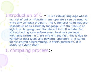 Introduction of C :-   It is a robust language whose rich set of built-in-functions and operators can be used to write any complex program. The C compiler combines the capabilities of an assembly language with the feature of high level language and therefore it is well suitable for writing both system software and business package. Programs written in C are efficient and fast. this is due to variety of data types and powerful operators. It is suited for structured programming. It offers portability. It is ability to extend itself. C compiling process :- 