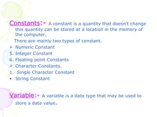 Constants :-   A constant is a quantity that doesn’t change this quantity can be stored at a location in the memory of the computer. There are mainly two types of constant. Numeric Constant  Integer Constant Floating point Constants Character Constants. 1.  Single Character Constant String Constant  Variable :-  A variable is a data type that may be used to store a data value .  