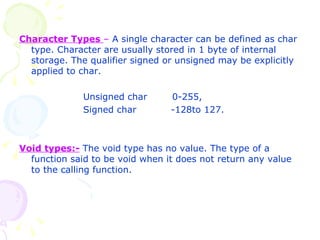 Character Types  –  A single character can be defined as char type. Character are usually stored in 1 byte of internal storage. The qualifier signed or unsigned may be explicitly applied to char. Unsigned char  0-255, Signed char  -128to 127. Void types:-   The void type has no value. The type of a function said to be void when it does not return any value to the calling function. 