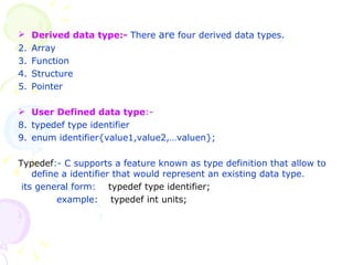 Derived data type:-  There  are  four derived data types.  Array Function Structure Pointer  User Defined data type :-  typedef type identifier enum identifier{value1,value2,…valuen}; Typedef :-  C supports a feature known as type definition that allow to define a identifier that would represent an existing data type . its general form :  typedef type identifier;   example:  typedef int units; 