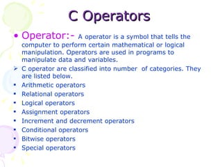 C Operators Operator:-  A   operator is a symbol that tells the computer to perform certain mathematical or logical manipulation. Operators are used in programs to manipulate data and variables. C operator are classified into number  of categories. They are listed below.  Arithmetic operators Relational operators Logical operators Assignment operators Increment and decrement operators Conditional operators Bitwise operators Special operators 