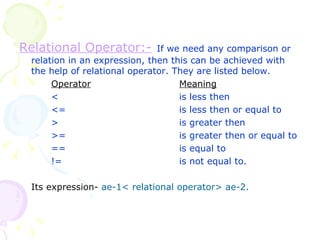 Relational Operator:-   If we need any comparison or relation in an expression, then this can be achieved with the help of relational operator. They are listed below. Operator Meaning < is less then <= is less then or equal to > is greater then >= is greater then or equal to == is equal to != is not equal to. Its expression-   ae-1< relational operator> ae-2. 