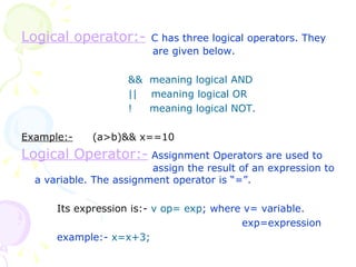 Logical operator:-   C has three logical operators. They    are given below. &&  meaning logical AND ||  meaning logical OR !  meaning logical NOT. Example:- (a>b)&& x==10 Logical Operator:-   Assignment Operators are used to    assign the result of an expression to a variable. The assignment operator is “=”. Its expression is:-   v op= exp ; where v= variable.   exp=expression example:-  x=x+3; 