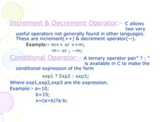 Increment & Decrement Operator :-   C allows   two very useful operators not generally found in other languages. These are increment(++) & decrement operator(--). Example:-   m++ or ++m;   m-- or ; --m; Conditional Operator:-   A ternary operator pair” ? : “    is available in C to make the conditional expression of the form exp1 ? Exp2 : exp3 ; Where exp1,exp2,exp3 are the expression. Example:- a=10;   b=15;   x=(a>b)?a:b; 