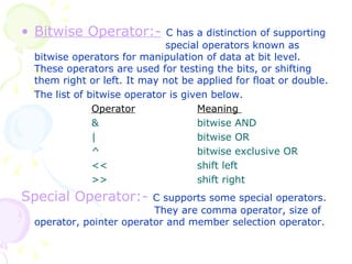 Bitwise Operator:-   C has a distinction of supporting   special operators known as bitwise operators for manipulation of data at bit level. These operators are used for testing the bits, or shifting them right or left. It may not be applied for float or double. The list of bitwise operator is given below. Operator Meaning  & bitwise AND | bitwise OR ^ bitwise exclusive OR << shift left >> shift right Special Operator:-   C supports some special operators.    They are comma operator, size of operator, pointer operator and member selection operator. 