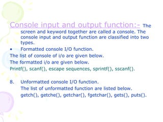 Console input and output function:-   The screen and keyword together are called a console. The console input and output function are classified into two types. Formatted console I/O function. The list of console of i/o are given below. The formatted i/o are given below. Printf(), scanf(), escape sequences, sprintf(), sscanf(). Unformatted console I/O function. The list of unformatted function are listed below. getch(), getche(), getchar(), fgetchar(), gets(), puts(). 