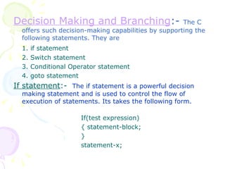 Decision Making and Branching :-  The C offers such decision-making capabilities by supporting the following statements. They are 1. if statement 2. Switch statement 3. Conditional Operator statement 4. goto statement If statement :-  The if statement is a powerful decision making statement and is used to control the flow of execution of statements. Its takes the following form. If(test expression) { statement-block; } statement-x; 
