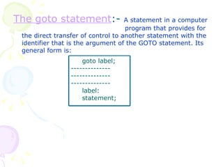 The goto statement :-  A statement in a computer  program that provides for the direct transfer of control to another statement with the identifier that is the argument of the GOTO statement. Its general form is: goto label; -------------- -------------- -------------- label: statement; 