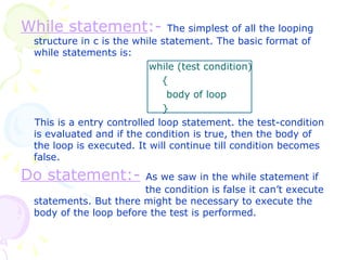 While statement :-   The simplest of all the looping structure in c is the while statement. The basic format of while statements is:   while (test condition)   {   body of loop   } This is a entry controlled loop statement. the test-condition is evaluated and if the condition is true, then the body of the loop is executed. It will continue till condition becomes false. Do statement:-   As we saw in the while statement if    the condition is false it can’t execute statements. But there might be necessary to execute the body of the loop before the test is performed.  