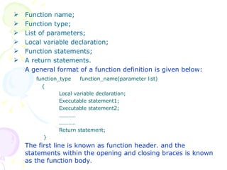 Function name; Function type; List of parameters; Local variable declaration; Function statements; A return statements. A general format of a function definition is given below: function_type  function_name(parameter list)   { Local variable declaration; Executable statement1; Executable statement2; ………… ………… Return statement;   } The first line is known as function header. and the statements within the opening and closing braces is known as the function body . 