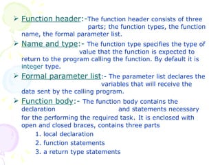 Function header :- The function header consists of three    parts; the function types, the function name, the formal parameter list. Name and type :-  The function type specifies the type of  value that the function is expected to return to the program calling the function. By default it is  integer  type.  Formal parameter list :- The parameter list declares the  variables that will receive the data sent by the calling program. Function body :-  The function body contains the declaration    and statements necessary for the performing the required task .  It is enclosed with open and closed braces, contains three parts 1. local declaration 2. function statements 3. a return type statements 