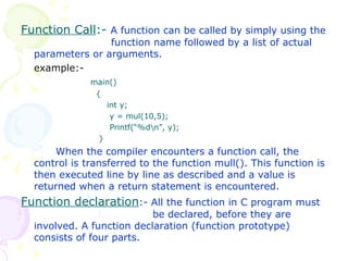 Function Call :-  A function can be called by simply using the    function name followed by a list of actual parameters or arguments. example:- main()   {   int y;   y = mul(10,5);   Printf(“%d\n”, y);   } When the compiler encounters a function call, the control is transferred to the function mull(). This function is then executed line by line as described and a value is returned when a return statement is encountered. Function declaration :- All the function in C program must    be declared, before they are involved. A function declaration (function prototype) consists of four parts. 