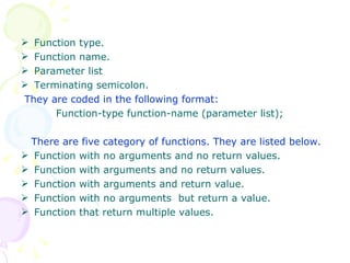Function type. Function name. Parameter list Terminating semicolon. They are coded in the following format: Function-type function-name (parameter list); There are five category of functions. They are listed below. Function with no arguments and no return values. Function with arguments and no return values. Function with arguments and return value. Function with no arguments  but return a value. Function that return multiple values. 