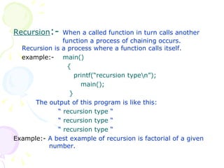 Recursion :-  When a called function in turn calls another    function a process of chaining occurs. Recursion is a process where a function calls itself. example:-  main()   {   printf(“recursion type\n”); main();   } The output of this program is like this: “  recursion type  “ “   recursion type  “ “   recursion type  “ Example:-  A best example of recursion is factorial of a given    number. 