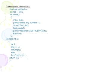 /*example of  recursion*/ #include<stdio.h>   int rec (  int);   int main()   {   int a, fact;   printf(“enter any number ”);   Scanf(“%d”,&a);   fact=rec(a);   printf(“factorial value=%d\n”,fact);   Return 0;   } Int rec( int x ) { int f;   if(x==1)   return(1);   else   f=x*rec(x-1); return (f); } 