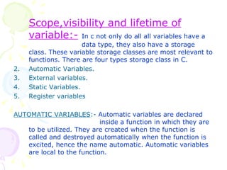 Scope,visibility and lifetime of variable:-   In c not only do all all variables have a  data type, they also have a storage class. These variable storage classes are most relevant to functions. There are four types storage class in C. Automatic Variables. External variables. Static Variables. Register variables AUTOMATIC VARIABLES :-  Automatic variables are declared    inside a function in which they are to be utilized. They are created when the function is called and destroyed automatically when the function is excited, hence the name automatic. Automatic variables are local to the function. 