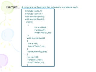 Example:-   A program to illustrate the automatic variables work. #include<stdio.h> #include<conio.h> void function1(void); void function2(void);   main()   { int m=1000; Function2(); Printf(“%d\n”,m);   }   Void function(void)   {   Int m=10;   Printf(“%d\n”,m);   }   Void function2(void)   {   Int m=100;   Function1(void);   Printf(“%d\n”,m);   } 