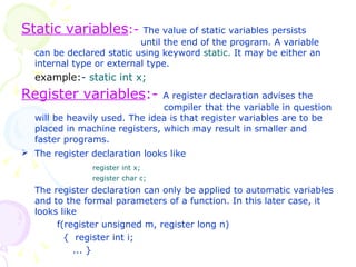 Static variables :-   The value of static variables persists    until the end of the program. A variable can be declared static using keyword  static.  It may be either an internal type or external type. example: -  static int x; Register variables :-   A register declaration advises the  compiler that the variable in question will be heavily used. The idea is that register variables are to be placed in machine registers, which may result in smaller and faster programs. The register declaration looks like   register int x; register char c; The register declaration can only be applied to automatic variables and to the formal parameters of a function. In this later case, it looks like f(register unsigned m, register long n)   {  register int i;    ... }   