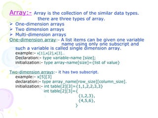 Array:-   Array is the collection of the similar data types.   there are three types of array. One-dimension arrays Two dimension arrays Multi-dimension arrays One-dimension array :-  A list items can be given one variable    name using only one subscript and such a variable is called single dimension array . example:-   x[1],x[2],x[3]… Declaration:-  type variable-name [size]; initialization:-  type array-name[size]={list of value} Two-dimension arrays :-  it has two subscript. example:-  x[5][3] declaration:-  type array_name[row_size][column_size]. initialization:-   int table[2][3]={1,1,2,2,3,3}     int table[2][3]={   {1,2,3},   {4,5,6},   } 
