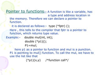 Pointer to functions :-  A function is like a variable, has    a type and address location in the memory. Therefore we can declare a pointer to function.   it is declared as follows:-  type (*fptr) (); Here , this tells to the compiler that fptr is a pointer to function, which returns type value. Example:-  double mul(int, int);   double (*p1)();   P1=mul;   here p1 as a pointer to function and mul is a punction. P1 is pointing to mul() function. To call the mul, we have to use the list like that (*p1)(x,y)  /*function call*/ 