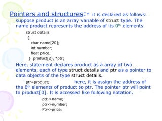 Pointers and structures :-  it is declared as follows: suppose product is an array variable of  struct  type. The name product represents the address of its  0 th  elements. struct details   {   char name[20];   int number;   float price;   }  product[2], *ptr;  Here, statement declares product as a array of two elements, each of type  struct   details  and  ptr  as a pointer to data objects of the type  struct   details . ptr=product;  here, it is assign the address of the 0 th  elements of product to ptr. The pointer ptr will point to product[0]. It is accessed like following notation. ptr->name; ptr->number; Ptr->price ; 