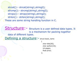strcat():- strcat(string1,string2); strcmp():- strcmp(string1,string2); strcpy():- strcpy(string1,string2); strlen():- strlen(string1,string2); These are some string handling function in C. Structure :-  Structure is a user defined data types. It  is a mechanism for packing together data of different types. Defining a structure :-   struct book_name   {   char title[20];   char auther[15];   int pages;   float price;   }; 