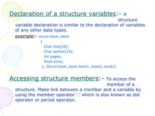 Declaration of a structure variables :-  A  structure variable declaration is similar to the declaration of variables of any other data types. example :-  struct book_bank {   Char title[20];   Char auther[15];   Int pages;   Float price;   }; Struct book_bank book1, book2, book3; Accessing structure members :-  To access the    member of a structure. Make link between a member and a variable by using the member operator ‘ . ’ which is also known as dot operator or period operator. 