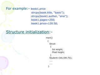 For example:-  book1.price   strcpy(book.title, “basic”);   strcpy(book1.auther, “ansi”);   book1.pages=250;   book1.price=120.50; Structure initialization :-  main()   {   Struct   {   Int weight;   Float height;   }   Student={60,180.75};   ……   ……   } 