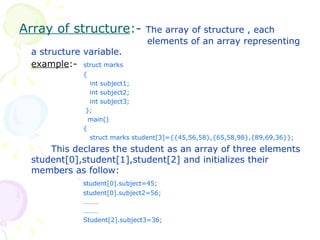 Array of structure :-  The array of structure , each  elements of an array representing a structure variable.  example :-  struct marks {   int subject1;   int subject2;   int subject3;   };   main() {   struct marks student[3]={{45,56,58},{65,58,98},{89,69,36}}; This declares the student as an array of three elements student[0],student[1],student[2] and initializes their members as follow: student[0].subject=45; student[0].subject2=56; ……… ……… Student[2].subject3=36; 