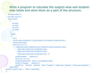 Write a program to calculate the subject-wise and student-wise totals and store them as a part of the structure. #include<stdio.h> #include<conio.h> struct marks {   int sub1;   int sub2;   int sub3;   int total;   };   main()   {   int I;   struct marks student[3]={{56,36,58,0},{47,58,96,0},{98,56,87,0}};   struct marks total;   for(i=0;i<=2;i++)   {  student[i].total=student[i].sub1+student[i].sub2+student[i].sub3;   total.sub1=total.sub1+student[i].sub1;   total.sub2=total.sub2+student[i].sub2;   total.sub3=total.sub3+student[i].sub3;  } printf(“student  total\n\n”); for(i=0;i<=2;i++) printf(“student[%d]  %d\n”,i+1,student[i].total); printf(“\n subject  total\n\n”); printf(“%s  %d\n%s  %d\n%s  %d\n”,”subject1  ”,total.sub1,”subject2  ”,total.sub2,”subject3  ”, total.sub3); printf(“\n grand  total  =  %d\n”, total.total); }” 