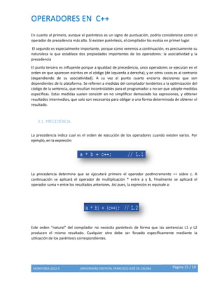 OPERADORES EN C++
MONITORIA 2012-3 UNIVERSIDAD DISTRITAL FRANCISCO JOSÉ DE CALDAS Página 15 / 19
En cuanto al primero, aunque el paréntesis es un signo de puntuación, podría considerarse como el
operador de precedencia más alta. Si existen paréntesis, el compilador los evalúa en primer lugar.
El segundo es especialmente importante, porque como veremos a continuación, es precisamente su
naturaleza la que establece dos propiedades importantes de los operadores: la asociatividad y la
precedencia
El punto tercero es influyente porque a igualdad de precedencia, unos operadores se ejecutan en el
orden en que aparecen escritos en el código (de izquierda a derecha), y en otros casos es al contrario
(dependiendo de su asociatividad). A su vez el punto cuarto encierra decisiones que son
dependientes de la plataforma. Se refieren a medidas del compilador tendentes a la optimización del
código de la sentencia, que resultan incontrolables para el programador a no ser que adopte medidas
específicas. Estas medidas suelen consistir en no simplificar demasiado las expresiones, y obtener
resultados intermedios, que solo son necesarios para obligar a una forma determinada de obtener el
resultado.
3.1. PRECEDENCIA
La precedencia indica cual es el orden de ejecución de los operadores cuando existen varios. Por
ejemplo, en la expresión:
La precedencia determina que se ejecutará primero el operador postincremento ++ sobre c. A
continuación se aplicará el operador de multiplicación * entre a y b. Finalmente se aplicará el
operador suma + entre los resultados anteriores. Así pues, la expresión es equivale a:
Este orden "natural" del compilador no necesita paréntesis de forma que las sentencias L1 y L2
producen el mismo resultado. Cualquier otro debe ser forzado específicamente mediante la
utilización de los paréntesis correspondientes.
 