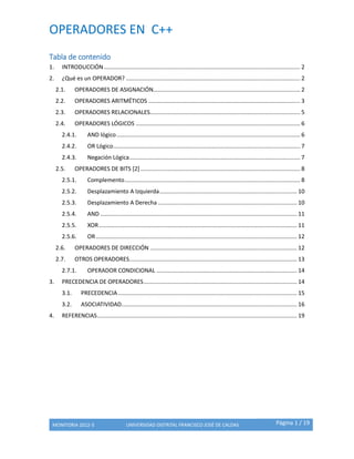 OPERADORES EN C++
MONITORIA 2012-3 UNIVERSIDAD DISTRITAL FRANCISCO JOSÉ DE CALDAS Página 1 / 19
Tabla de contenido
1. INTRODUCCIÓN........................................................................................................................... 2
2. ¿Qué es un OPERADOR? ............................................................................................................. 2
2.1. OPERADORES DE ASIGNACIÓN............................................................................................ 2
2.2. OPERADORES ARITMÉTICOS ............................................................................................... 3
2.3. OPERADORES RELACIONALES.............................................................................................. 5
2.4. OPERADORES LÓGICOS ....................................................................................................... 6
2.4.1. AND lógico................................................................................................................... 6
2.4.2. OR Lógico..................................................................................................................... 7
2.4.3. Negación Lógica........................................................................................................... 7
2.5. OPERADORES DE BITS [2].................................................................................................... 8
2.5.1. Complemento.............................................................................................................. 8
2.5.2. Desplazamiento A Izquierda...................................................................................... 10
2.5.3. Desplazamiento A Derecha ....................................................................................... 10
2.5.4. AND ........................................................................................................................... 11
2.5.5. XOR............................................................................................................................ 11
2.5.6. OR.............................................................................................................................. 12
2.6. OPERADORES DE DIRECCIÓN ............................................................................................ 12
2.7. OTROS OPERADORES......................................................................................................... 13
2.7.1. OPERADOR CONDICIONAL ........................................................................................ 14
3. PRECEDENCIA DE OPERADORES................................................................................................ 14
3.1. PRECEDENCIA ................................................................................................................ 15
3.2. ASOCIATIVIDAD.............................................................................................................. 16
4. REFERENCIAS............................................................................................................................. 19
 