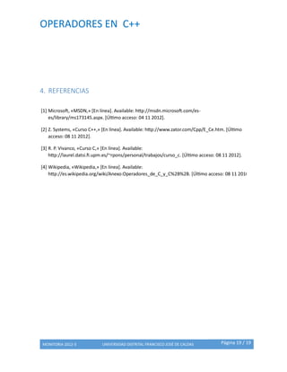 OPERADORES EN C++
MONITORIA 2012-3 UNIVERSIDAD DISTRITAL FRANCISCO JOSÉ DE CALDAS Página 19 / 19
4. REFERENCIAS
[1] Microsoft, «MSDN,» [En línea]. Available: http://msdn.microsoft.com/es-
es/library/ms173145.aspx. [Último acceso: 04 11 2012].
[2] Z. Systems, «Curso C++,» [En línea]. Available: http://www.zator.com/Cpp/E_Ce.htm. [Último
acceso: 08 11 2012].
[3] R. P. Vivanco, «Curso C,» [En línea]. Available:
http://laurel.datsi.fi.upm.es/~rpons/personal/trabajos/curso_c. [Último acceso: 08 11 2012].
[4] Wikipedia, «Wikipedia,» [En línea]. Available:
http://es.wikipedia.org/wiki/Anexo:Operadores_de_C_y_C%2B%2B. [Último acceso: 08 11 2010].
 