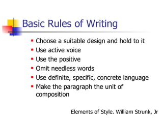Basic Rules of Writing Choose a suitable design and hold to it Use active voice Use the positive Omit needless words Use definite, specific, concrete language Make the paragraph the unit of composition Elements of Style. William Strunk, Jr 