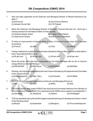 Page 1GK Compendium (CMAT) 2014
1. Who has been appointed as the Chairman and Managing Director of Bharat Electronics Ltd.
(BEL)?
(a) Anil Kumar (b) Sunil Kumar Sharma
(c) Ashwani Kumar Datt (d) C R Prakash
2. Name the Chairman and Managing Director of Bandhan Financial Services Ltd., which got a
banking license from the Reserve Bank of India recently.
(a) Chandra Sekhar Ghosh (b) Yogesh Chand Nanda
(c) Vijay Kumar Chopra (d) Sisir Kumar Chakrabarti
3. To show an improvement in financial status in India, a Financial Inclusix Index 2013 has been
launched by:
(a) FinIncX (b) S&P (c) Fitch (d) CRISIL
4. Foreign institutional investors (FIIs) have been allowed by Reserve Bank of India to raise stake in
Karur Vysya Bank (KVB) to up to:
(a) 50 per cent (b) 49 per cent (c) 40 per cent (d) 46 per cent
5. Name the portal, which has been inaugurated by the Indian Railways with an aim to improve
energy efficiency in Indian Railways.
(a) RAILSAVER (b) RailPSaver (c) SAVERailP (d) SAVERail
6. Recently, who has been designated as the new Finance Secretary by theAppointments Committee
of the Cabinet (ACC)?
(a)Arvind Mayaram (b) Rajiv Takru (c) GS Sandhu (d) D K Mittal
7. Shri S.K. Sharma has been appointed as Chairman and Managing Director of:
(a) BEL (b) GAIL (c) BHEL (d) SAIL
8. The South Korean steel maker POSCO has received environmental clearance from Ministry of
Environment and Forests (MoEF) for a steel plant worth 52000 crores rupees to be established in:
(a) Karnataka (b) Jharkhand (c) Odisha (d) Chhattisgarh
9. TCS has decided to set up the world's largest corporate learning and development centre in which
of the following cities?
(a) Bhopal (b) Hyderabad (c) Bengaluru (d) Thiruvananthapuram
GK Compendium (CMAT) 2014
 