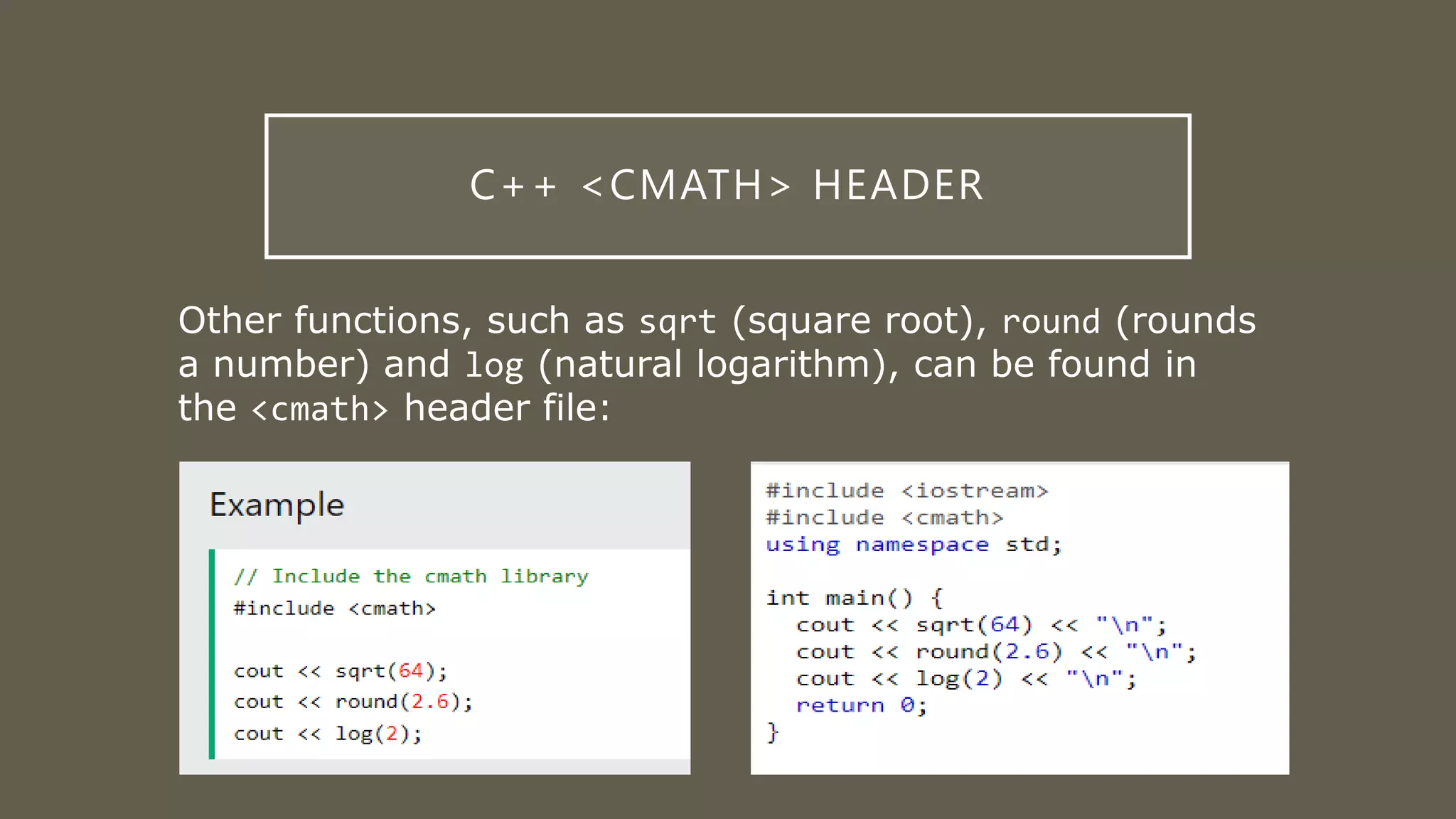 C++ <CMATH> HEADER
Other functions, such as sqrt (square root), round (rounds
a number) and log (natural logarithm), can be found in
the <cmath> header file: